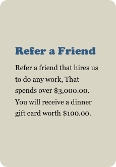 
Refer a Friend
Refer a friend that hires us to do any work, That spends over $3,000.00. You will receive a dinner gift card worth $100.00.
